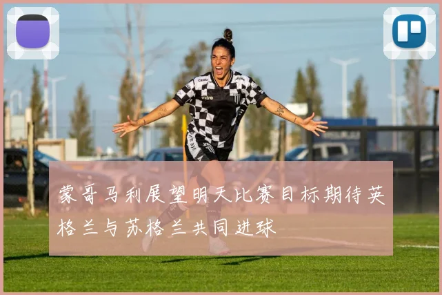 蒙哥马利展望明天比赛目标期待英格兰与苏格兰共同进球