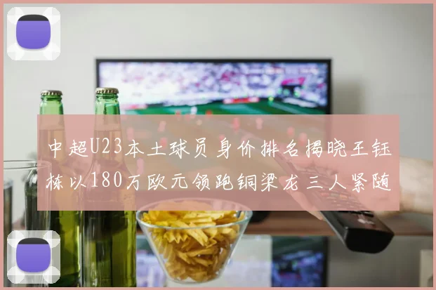 中超U23本土球员身价排名揭晓王钰栋以180万欧元领跑铜梁龙三人紧随其后
