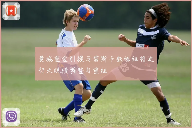 曼城重金引援马雷斯卡教练组将进行大规模调整与重组