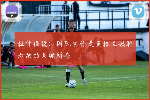 拉什福德：团队协作是英格兰战胜加纳的关键所在