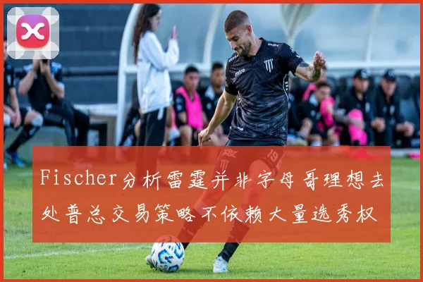 Fischer分析雷霆并非字母哥理想去处普总交易策略不依赖大量选秀权