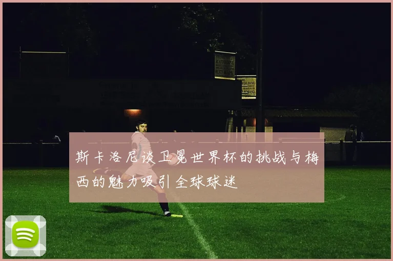 斯卡洛尼谈卫冕世界杯的挑战与梅西的魅力吸引全球球迷
