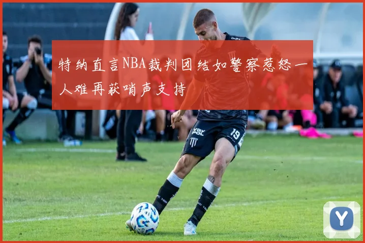 特纳直言NBA裁判团结如警察惹怒一人难再获哨声支持