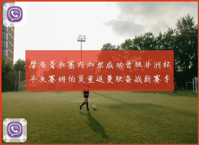 摩洛哥和塞内加尔成功晋级非洲杯半决赛姆伯莫重返曼联备战新赛季