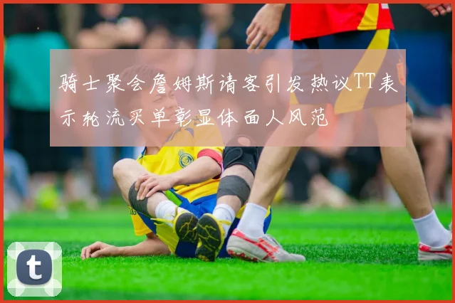 骑士聚会詹姆斯请客引发热议TT表示轮流买单彰显体面人风范